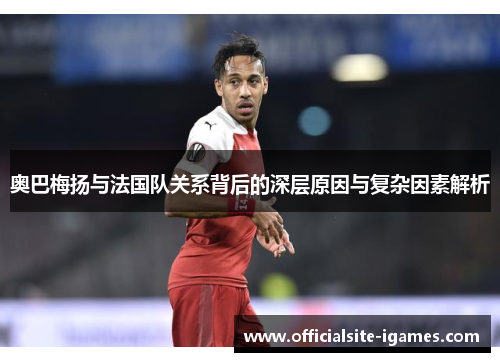 奥巴梅扬与法国队关系背后的深层原因与复杂因素解析 奥巴梅扬与法国队关系背后的深层原因与复杂因素解析