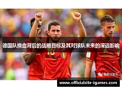 德国队换血背后的战略目标及其对球队未来的深远影响 德国队换血背后的战略目标及其对球队未来的深远影响