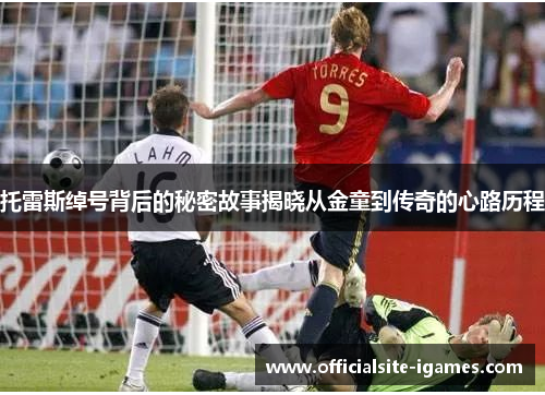 托雷斯绰号背后的秘密故事揭晓从金童到传奇的心路历程 托雷斯绰号背后的秘密故事揭晓从金童到传奇的心路历程