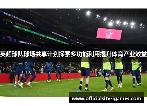 英超球队球场共享计划探索多功能利用提升体育产业效益 英超球队球场共享计划探索多功能利用提升体育产业效益