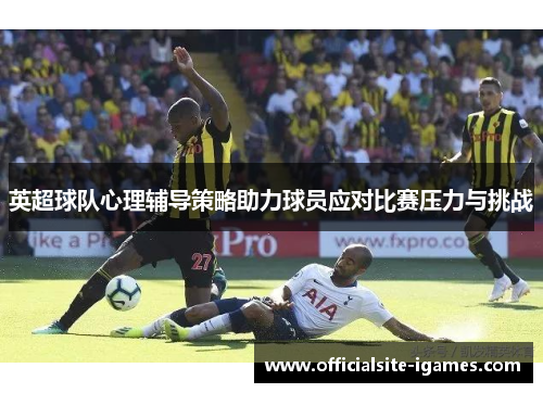 英超球队心理辅导策略助力球员应对比赛压力与挑战 英超球队心理辅导策略助力球员应对比赛压力与挑战