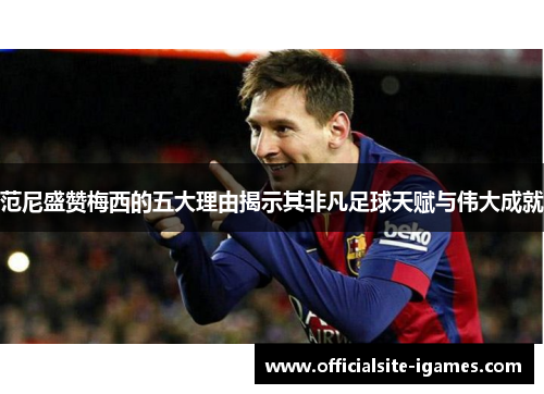 范尼盛赞梅西的五大理由揭示其非凡足球天赋与伟大成就