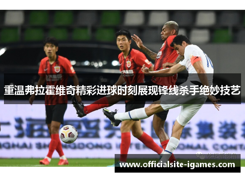 重温弗拉霍维奇精彩进球时刻展现锋线杀手绝妙技艺