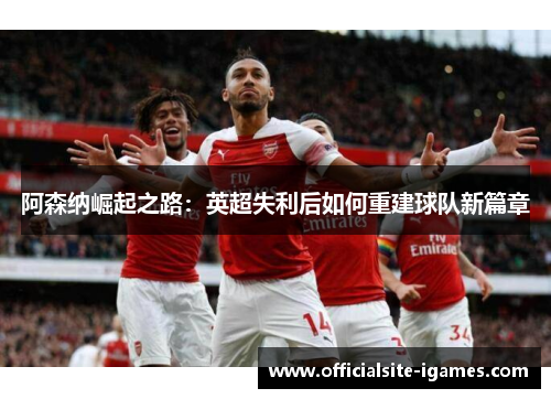 阿森纳崛起之路:英超失利后如何重建球队新篇章 阿森纳崛起之路:英超失利后如何重建球队新篇章