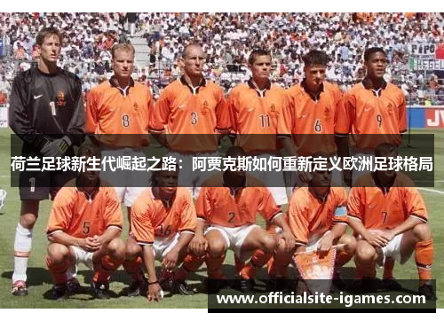 荷兰足球新生代崛起之路:阿贾克斯如何重新定义欧洲足球格局 荷兰足球新生代崛起之路:阿贾克斯如何重新定义欧洲足球格局
