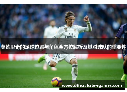 莫德里奇的足球位置与角色全方位解析及其对球队的重要性 莫德里奇的足球位置与角色全方位解析及其对球队的重要性