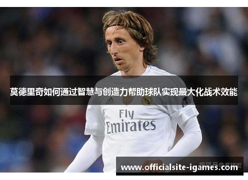 莫德里奇如何通过智慧与创造力帮助球队实现最大化战术效能 莫德里奇如何通过智慧与创造力帮助球队实现最大化战术效能