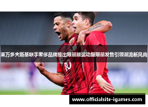 莱万多夫斯基联手奢侈品牌推出限量版运动服限量发售引领潮流新风尚 莱万多夫斯基联手奢侈品牌推出限量版运动服限量发售引领潮流新风尚