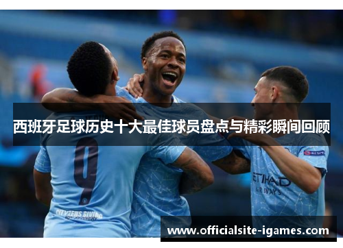 西班牙足球历史十大最佳球员盘点与精彩瞬间回顾 西班牙足球历史十大最佳球员盘点与精彩瞬间回顾