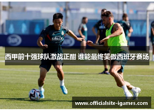 西甲前十强球队激战正酣 谁能最终笑傲西班牙赛场
