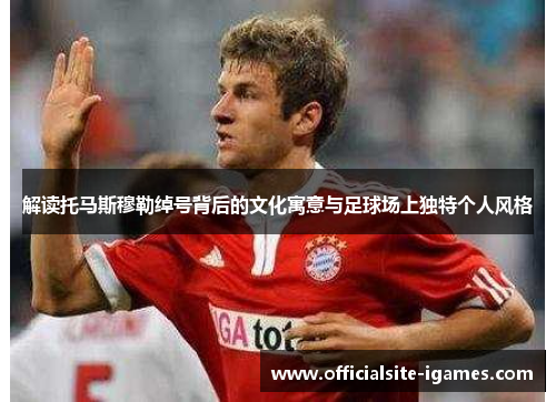 解读托马斯穆勒绰号背后的文化寓意与足球场上独特个人风格 解读托马斯穆勒绰号背后的文化寓意与足球场上独特个人风格