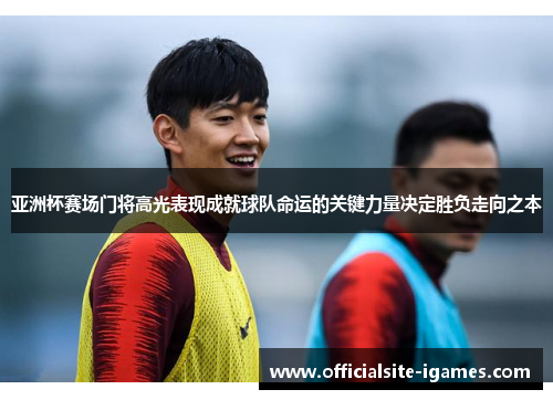 亚洲杯赛场门将高光表现成就球队命运的关键力量决定胜负走向之本 亚洲杯赛场门将高光表现成就球队命运的关键力量决定胜负走向之本