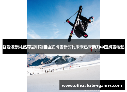 谷爱凌崇礼站夺冠引领自由式滑雪新时代未来已来助力中国滑雪崛起