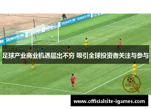 足球产业商业机遇层出不穷 吸引全球投资者关注与参与 足球产业商业机遇层出不穷 吸引全球投资者关注与参与