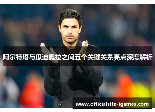 阿尔特塔与瓜迪奥拉之间五个关键关系亮点深度解析