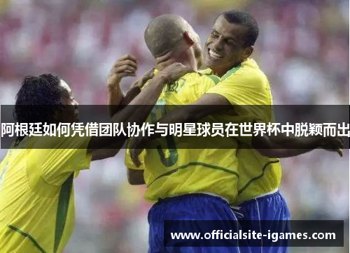 阿根廷如何凭借团队协作与明星球员在世界杯中脱颖而出 阿根廷如何凭借团队协作与明星球员在世界杯中脱颖而出