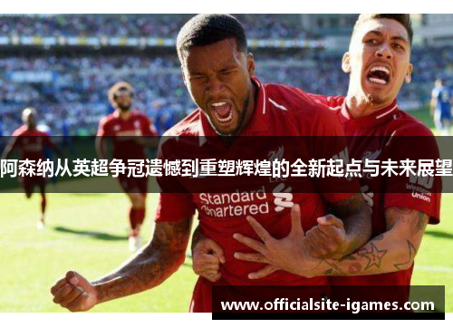 阿森纳从英超争冠遗憾到重塑辉煌的全新起点与未来展望 阿森纳从英超争冠遗憾到重塑辉煌的全新起点与未来展望