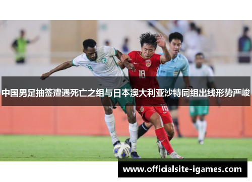 中国男足抽签遭遇死亡之组与日本澳大利亚沙特同组出线形势严峻 中国男足抽签遭遇死亡之组与日本澳大利亚沙特同组出线形势严峻