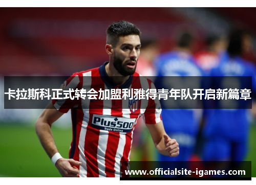 卡拉斯科正式转会加盟利雅得青年队开启新篇章 卡拉斯科正式转会加盟利雅得青年队开启新篇章