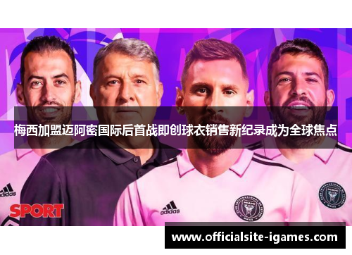 梅西加盟迈阿密国际后首战即创球衣销售新纪录成为全球焦点
