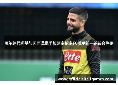 贝尔纳代斯基与因西涅携手加盟多伦多FC引发新一轮转会热潮