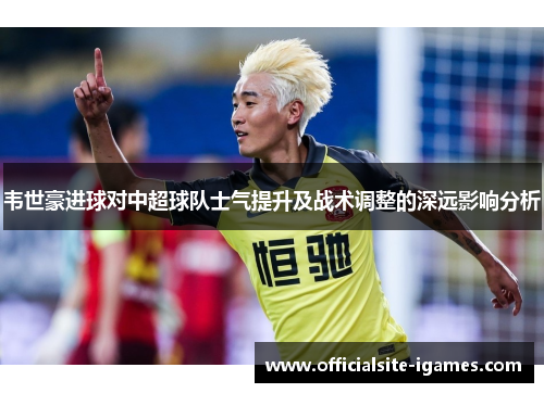 韦世豪进球对中超球队士气提升及战术调整的深远影响分析